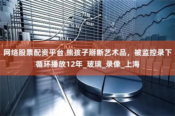 网络股票配资平台 熊孩子掰断艺术品，被监控录下循环播放12年_玻璃_录像_上海