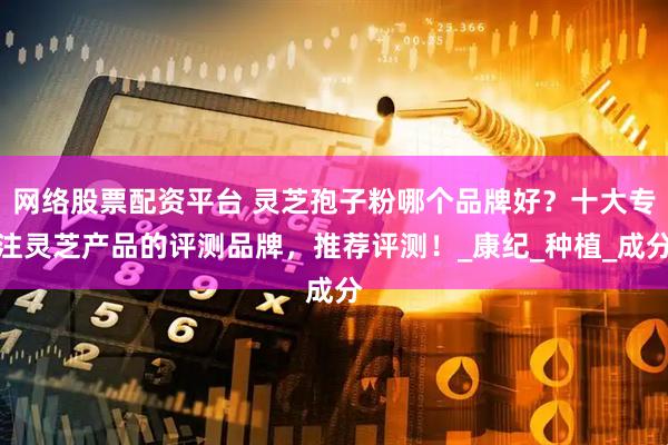 网络股票配资平台 灵芝孢子粉哪个品牌好？十大专注灵芝产品的评测品牌，推荐评测！_康纪_种植_成分