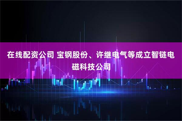 在线配资公司 宝钢股份、许继电气等成立智链电磁科技公司