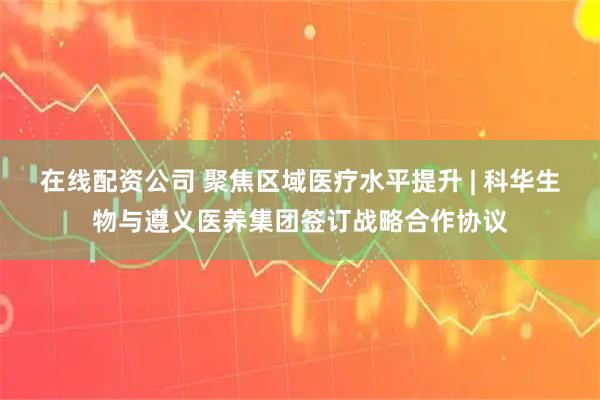 在线配资公司 聚焦区域医疗水平提升 | 科华生物与遵义医养集团签订战略合作协议