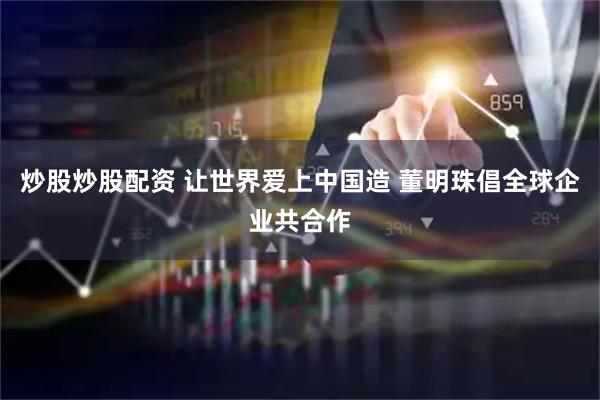 炒股炒股配资 让世界爱上中国造 董明珠倡全球企业共合作