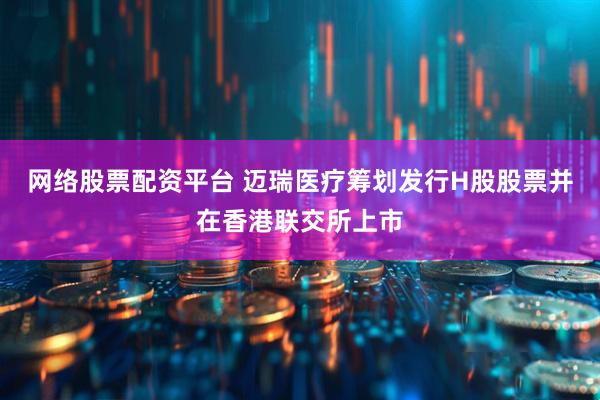 网络股票配资平台 迈瑞医疗筹划发行H股股票并在香港联交所上市