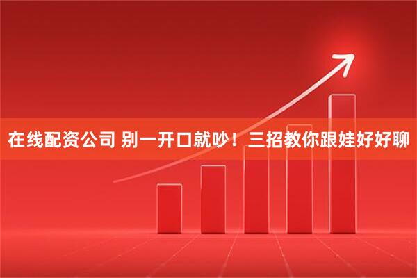 在线配资公司 别一开口就吵！三招教你跟娃好好聊