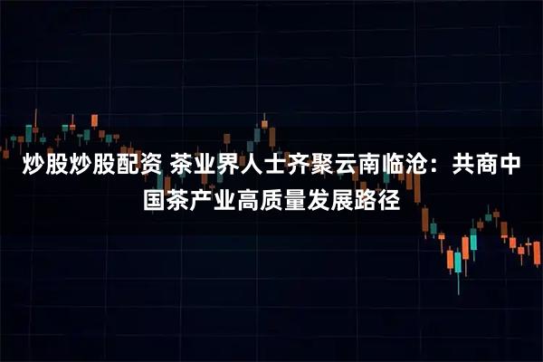 炒股炒股配资 茶业界人士齐聚云南临沧：共商中国茶产业高质量发展路径