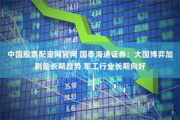 中国股票配资网官网 国泰海通证券：大国博弈加剧是长期趋势 军工行业长期向好