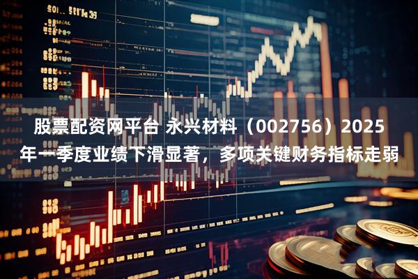 股票配资网平台 永兴材料（002756）2025年一季度业绩下滑显著，多项关键财务指标走弱