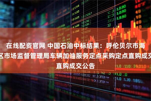在线配资官网 中国石油中标结果：呼伦贝尔市海拉尔区市场监督管理局车辆加油服务定点采购定点直购成交公告