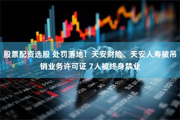股票配资选股 处罚落地！天安财险、天安人寿被吊销业务许可证 7人被终身禁业