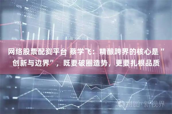 网络股票配资平台 蔡学飞：精酿跨界的核心是“创新与边界”，既要破圈造势，更要扎根品质
