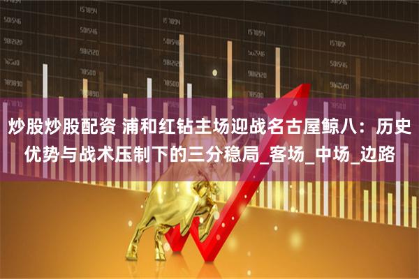 炒股炒股配资 浦和红钻主场迎战名古屋鲸八：历史优势与战术压制下的三分稳局_客场_中场_边路